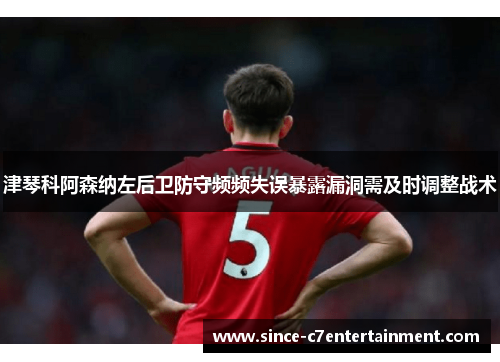 津琴科阿森纳左后卫防守频频失误暴露漏洞需及时调整战术